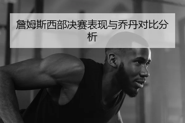 詹姆斯西部决赛表现与乔丹对比分析